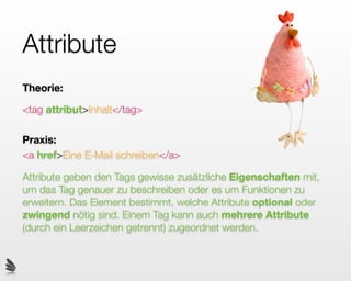 Attribute
Theorie:

<tag attribut>Inhalt</tag>

Praxis:
<a href>Eine E-Mail schreiben</a>

Attribute geben den Tags gewisse zusätzliche Eigenschaften mit,
um das Tag genauer zu beschreiben oder es um Funktionen zu
erweitern. Das Element bestimmt, welche Attribute optional oder
zwingend nötig sind. Einem Tag kann auch mehrere Attribute
(durch ein Leerzeichen getrennt) zugeordnet werden.
 
