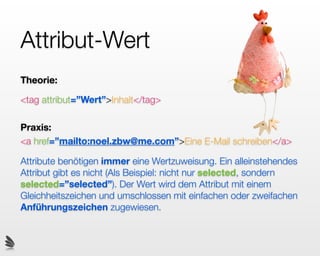 Attribut-Wert
Theorie:

<tag attribut=”Wert”>Inhalt</tag>

Praxis:
<a href=”mailto:noel.zbw@me.com”>Eine E-Mail schreiben</a>

Attribute benötigen immer eine Wertzuweisung. Ein alleinstehendes
Attribut gibt es nicht (Als Beispiel: nicht nur selected, sondern
selected=”selected”). Der Wert wird dem Attribut mit einem
Gleichheitszeichen und umschlossen mit einfachen oder zweifachen
Anführungszeichen zugewiesen.
 