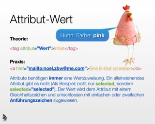 Attribut-Wert
                        Huhn: Farbe: pink
Theorie:

<tag attribut=”Wert”>Inhalt</tag>

Praxis:
<a href=”mailto:noel.zbw@me.com”>Eine E-Mail schreiben</a>

Attribute benötigen immer eine Wertzuweisung. Ein alleinstehendes
Attribut gibt es nicht (Als Beispiel: nicht nur selected, sondern
selected=”selected”). Der Wert wird dem Attribut mit einem
Gleichheitszeichen und umschlossen mit einfachen oder zweifachen
Anführungszeichen zugewiesen.
 
