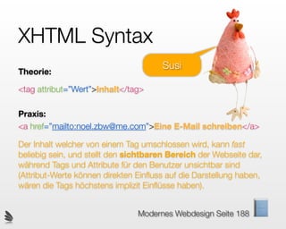 XHTML Syntax
                                       Susi
Theorie:

<tag attribut=”Wert”>Inhalt</tag>

Praxis:
<a href=”mailto:noel.zbw@me.com”>Eine E-Mail schreiben</a>

Der Inhalt welcher von einem Tag umschlossen wird, kann fast
beliebig sein, und stellt den sichtbaren Bereich der Webseite dar,
während Tags und Attribute für den Benutzer unsichtbar sind
(Attribut-Werte können direkten Einﬂuss auf die Darstellung haben,
wären die Tags höchstens implizit Einﬂüsse haben).


                                Modernes Webdesign Seite 188
 