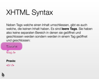 XHTML Syntax
Neben Tags welche einen Inhalt umschliessen, gibt es auch
welche, die keinen Inhalt haben. Es sind leere Tags. Sie haben
also keine separaten Bereich in denen sie geöffnet und
geschlossen werden sondern werden in einem Tag geöffnet
und geschlossen:
 Anfang
Theorie:

<tag />

Praxis:
<br />
 