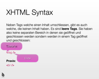 XHTML Syntax
Neben Tags welche einen Inhalt umschliessen, gibt es auch
welche, die keinen Inhalt haben. Es sind leere Tags. Sie haben
also keine separaten Bereich in denen sie geöffnet und
geschlossen werden sondern werden in einem Tag geöffnet
und geschlossen:
 Anfang
Theorie:

<tag />

             Ende
Praxis:
<br />
 