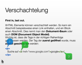 Verschachtelung
First in, last out.
XHTML Elemente können verschachtelt werden. So kann ein
Abschnitt beispielsweise einen Link enthalten, und ein Block
einen Abschnitt. Dies nennt man den Dokument-Baum oder
auch DOM (Document Object Model).
Wichtig ist, dass die Tags in der richtigen Reihenfolge
geschlossen werden. Der Tag der zuerst geöffnet wurde, muss
   1
zuletzt geschlossen werden:
                  2
<p>
  Suche auf <a href=”www.google.com”>google</a>!
</p>
                                                     3
 