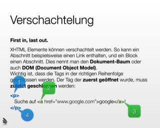 Verschachtelung
First in, last out.
XHTML Elemente können verschachtelt werden. So kann ein
Abschnitt beispielsweise einen Link enthalten, und ein Block
einen Abschnitt. Dies nennt man den Dokument-Baum oder
auch DOM (Document Object Model).
Wichtig ist, dass die Tags in der richtigen Reihenfolge
geschlossen werden. Der Tag der zuerst geöffnet wurde, muss
   1
zuletzt geschlossen werden:
                  2
<p>
  Suche auf <a href=”www.google.com”>google</a>!
</p>
                                                     3
       4
 