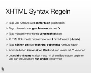 XHTML Syntax Regeln
Tags und Attribute wird immer klein geschrieben

Tags müssen immer geschlossen werden />

Tags müssen immer richtig verschachtelt sein

XHTML Dokumente haben immer nur 1 Root-Element (<html>)

Tags können ein oder mehrere, bestimmte Attribute haben

Attribute haben immer einen Wert und sind immer mit “” versehen

Jedes id und name Attribut muss mit einem Buchstaben beginnen
und darf im Dokument nur einmal vorkommen
 
