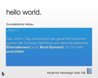 hello world.
Grundsätzlicher Aufbau:

<html />

Das <html> Tag umschliesst das gesamte Dokument
(ausser der Doctype Deﬁnition) und dient als absolutes
Elternelement (auch Root-Element). Es ist meist
unsichtbar.




                          Modernes Webdesign Seite 188
 