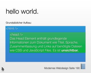 hello world.
Grundsätzlicher Aufbau:

<html />
   <head />
   Das Head Element enthält grundlegende
   Informationen zum Dokument wie Titel, Sprache,
   Zusammenfassung und Links auf benötigte Dateien
   wie CSS und JavaScript Files. Es ist unsichtbar.




                          Modernes Webdesign Seite 190
 