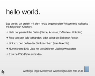hello world.
Los geht’s, wir erstellt mit dem heute angeeigneten Wissen eine Webseite
mit folgenden Kriterien:

  Liste der persönliche Daten (Name, Adresse, E-Mail etc. Hobbies)

  Foto von sich falls vorhanden, oder sonst ein Bild einer Person

  Links zu den Seiten der Banknachbarn (links & rechts)

  Nummerierte Link-Liste mit persönlichen Lieblingswebseiten

  Externe CSS-Datei einbinden




              Wichtige Tags: Modernes Webdesign Seite 194-208
 