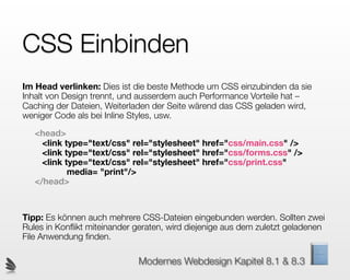 CSS Einbinden
Im Head verlinken: Dies ist die beste Methode um CSS einzubinden da sie
Inhalt von Design trennt, und ausserdem auch Performance Vorteile hat –
Caching der Dateien, Weiterladen der Seite wärend das CSS geladen wird,
weniger Code als bei Inline Styles, usw.

   <head>
     <link type="text/css" rel="stylesheet" href="css/main.css" />
     <link type="text/css" rel="stylesheet" href="css/forms.css" />
     <link type="text/css" rel="stylesheet" href="css/print.css"
            media= "print"/>
   </head>



Tipp: Es können auch mehrere CSS-Dateien eingebunden werden. Sollten zwei
Rules in Konﬂikt miteinander geraten, wird diejenige aus dem zuletzt geladenen
File Anwendung ﬁnden.

                             Modernes Webdesign Kapitel 8.1 & 8.3
 