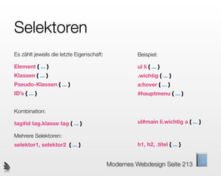 Selektoren
Es zählt jeweils die letzte Eigenschaft:             Beispiel:

Element { ... }                                      ul li { ... }
Klassen { ... }                                      .wichtig { ... }
Pseudo-Klassen { ... }                               a:hover { ... }
ID’s { ... }                                         #hauptmenu { ... }


Kombination:

tag#id tag.klasse tag { ... }                        ul#main li.wichtig a { ... }

Mehrere Selektoren:
selektor1, selektor2 { ... }                         h1, h2, .titel { ... }


                                           Modernes Webdesign Seite 213
 