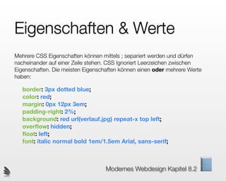 Eigenschaften & Werte
Mehrere CSS Eigenschaften können mittels ; separiert werden und dürfen
nacheinander auf einer Zeile stehen. CSS Ignoriert Leerzeichen zwischen
Eigenschaften. Die meisten Eigenschaften können einen oder mehrere Werte
haben:

   border: 3px dotted blue;
   color: red;
   margin: 0px 12px 3em;
   padding-right: 2%;
   background: red url(verlauf.jpg) repeat-x top left;
   overﬂow: hidden;
   ﬂoat: left;
   font: italic normal bold 1em/1.5em Arial, sans-serif;



                                   Modernes Webdesign Kapitel 8.2
 