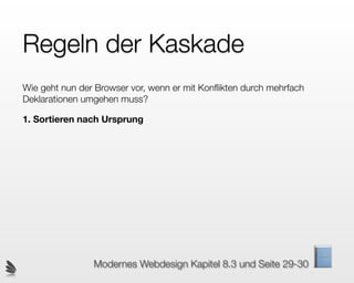 Regeln der Kaskade
Wie geht nun der Browser vor, wenn er mit Konﬂikten durch mehrfach
Deklarationen umgehen muss?

1. Sortieren nach Ursprung




                Modernes Webdesign Kapitel 8.3 und Seite 29-30
 