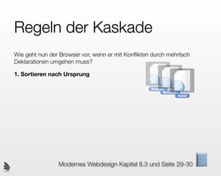 Regeln der Kaskade
Wie geht nun der Browser vor, wenn er mit Konﬂikten durch mehrfach
Deklarationen umgehen muss?

1. Sortieren nach Ursprung




                Modernes Webdesign Kapitel 8.3 und Seite 29-30
 