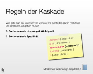 Regeln der Kaskade
Wie geht nun der Browser vor, wenn er mit Konﬂikten durch mehrfach
Deklarationen umgehen muss?

1. Sortieren nach Ursprung & Wichtigkeit

2. Sortieren nach Speziﬁtät
                                             enu li { col  or: blue; }
                                      ul#m
                                      ul li { colo  r: yellow; }
                                                  li.box { co   lor: red; }
                                       #menu
                                                         lor: grey; }
                                       l i.wichtig { co
                                        li { colo r: black; }




                                 Modernes Webdesign Kapitel 8.3
 