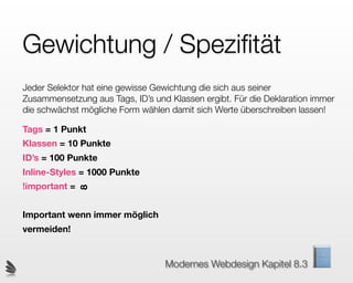 Gewichtung / Speziﬁtät
Jeder Selektor hat eine gewisse Gewichtung die sich aus seiner
Zusammensetzung aus Tags, ID’s und Klassen ergibt. Für die Deklaration immer
die schwächst mögliche Form wählen damit sich Werte überschreiben lassen!

Tags = 1 Punkt
Klassen = 10 Punkte
ID’s = 100 Punkte
Inline-Styles = 1000 Punkte
!important =
               8




Important wenn immer möglich
vermeiden!


                                  Modernes Webdesign Kapitel 8.3
 
