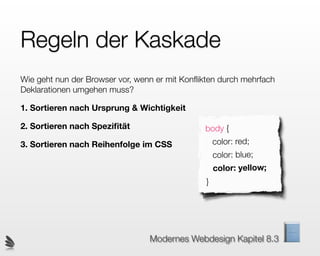 Regeln der Kaskade
Wie geht nun der Browser vor, wenn er mit Konﬂikten durch mehrfach
Deklarationen umgehen muss?

1. Sortieren nach Ursprung & Wichtigkeit

2. Sortieren nach Speziﬁtät                    body {
3. Sortieren nach Reihenfolge im CSS                color: red;
                                                    color: blue;
                                                    color: yellow;
                                                }




                                 Modernes Webdesign Kapitel 8.3
 