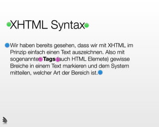 XHTML Syntax
Wir haben bereits gesehen, dass wir mit XHTML im
Prinzip einfach einen Text auszeichnen. Also mit
sogenannten Tags (auch HTML Elemete) gewisse
Breiche in einem Text markieren und dem System
mitteilen, welcher Art der Bereich ist.
 