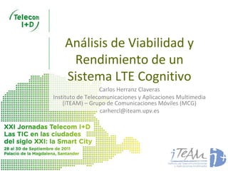 Análisis de Viabilidad y
     Rendimiento de un
    Sistema LTE Cognitivo
                  Carlos Herranz Claveras
Instituto de Telecomunicaciones y Aplicaciones Multimedia
    (iTEAM) – Grupo de Comunicaciones Móviles (MCG)
                   carhercl@iteam.upv.es
 