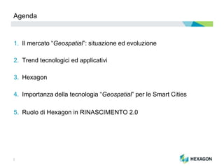 2
Agenda
1. Il mercato “Geospatial”: situazione ed evoluzione
2. Trend tecnologici ed applicativi
3. Hexagon
4. Importanza della tecnologia “Geospatial” per le Smart Cities
5. Ruolo di Hexagon in RINASCIMENTO 2.0
 