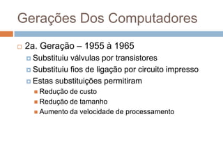 Gerações Dos Computadores


2a. Geração – 1955 à 1965
 Substituiu

válvulas por transistores
 Substituiu fios de ligação por circuito impresso
 Estas substituições permitiram
 Redução

de custo
 Redução de tamanho
 Aumento da velocidade de processamento

 