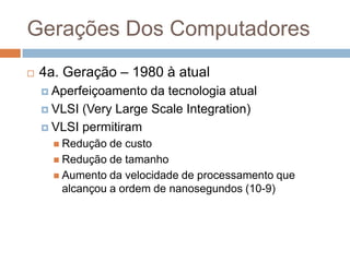 Gerações Dos Computadores


4a. Geração – 1980 à atual
 Aperfeiçoamento

da tecnologia atual
 VLSI (Very Large Scale Integration)
 VLSI permitiram
 Redução

de custo
 Redução de tamanho
 Aumento da velocidade de processamento que
alcançou a ordem de nanosegundos (10-9)

 