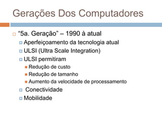 Gerações Dos Computadores


“5a. Geração” – 1990 à atual
 Aperfeiçoamento

da tecnologia atual
 ULSI (Ultra Scale Integration)
 ULSI permitiram
 Redução

de custo
 Redução de tamanho
 Aumento da velocidade de processamento

Conectividade
 Mobilidade


 