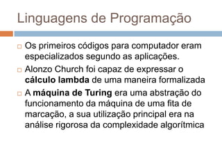 Linguagens de Programação






Os primeiros códigos para computador eram
especializados segundo as aplicações.
Alonzo Church foi capaz de expressar o
cálculo lambda de uma maneira formalizada
A máquina de Turing era uma abstração do
funcionamento da máquina de uma fita de
marcação, a sua utilização principal era na
análise rigorosa da complexidade algorítmica

 