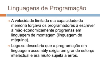 Linguagens de Programação




A velocidade limitada e a capacidade da
memória forçava os programadores a escrever
a mão economicamente programas em
linguagem de montagem (linguagem de
máquina).
Logo se descobriu que a programação em
linguagem assembly exigia um grande esforço
intelectual e era muito sujeita a erros.

 