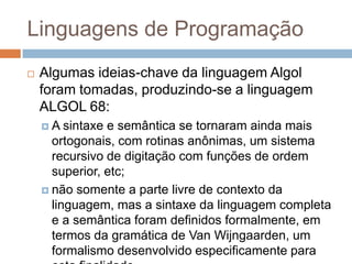 Linguagens de Programação


Algumas ideias-chave da linguagem Algol
foram tomadas, produzindo-se a linguagem
ALGOL 68:
A

sintaxe e semântica se tornaram ainda mais
ortogonais, com rotinas anônimas, um sistema
recursivo de digitação com funções de ordem
superior, etc;
 não somente a parte livre de contexto da
linguagem, mas a sintaxe da linguagem completa
e a semântica foram definidos formalmente, em
termos da gramática de Van Wijngaarden, um
formalismo desenvolvido especificamente para

 