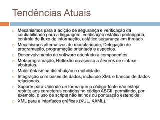 Tendências Atuais














Mecanismos para a adição de segurança e verificação da
confiabilidade para a linguagem: verificação estática prolongada,
controle de fluxo de informação, estático segurança em threads.
Mecanismos alternativos de modularidade, Delegação de
programação, programação orientada a aspectos.
Desenvolvimento de software orientado a componentes.
Metaprogramação, Reflexão ou acesso a árvores de sintaxe
abstratas.
Maior ênfase na distribuição e mobilidade.
Integração com bases de dados, incluindo XML e bancos de dados
relacionais.
Suporte para Unicode de forma que o código-fonte não esteja
restrito aos caracteres contidos no código ASCII; permitindo, por
exemplo, o uso de scripts não latinos ou pontuação estendida.
XML para a interfaces gráficas (XUL, XAML).

 