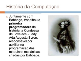 História da Computação


Juntamente com
Babbage, trabalhou a
primeira
programadora da
história: a Condessa
de Lovelace - Lady
Ada Augusta Byron,
responsável por
auxiliar na
programação das
máquinas mecânicas
criadas por Babbage.

 