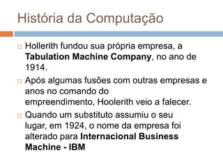 História da Computação






Hollerith fundou sua própria empresa, a
Tabulation Machine Company, no ano de
1914.
Após algumas fusões com outras empresas e
anos no comando do
empreendimento, Hoolerith veio a falecer.
Quando um substituto assumiu o seu
lugar, em 1924, o nome da empresa foi
alterado para Internacional Business
Machine - IBM

 