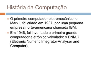 História da Computação




O primeiro computador eletromecânico, o
Mark I, foi criado em 1937, por uma pequena
empresa norte-americana chamada IBM.
Em 1946, foi inventado o primeiro grande
computador eletrônico valvulado: o ENIAC
(Eletronic Numeric Integrator Analyser and
Computer).

 