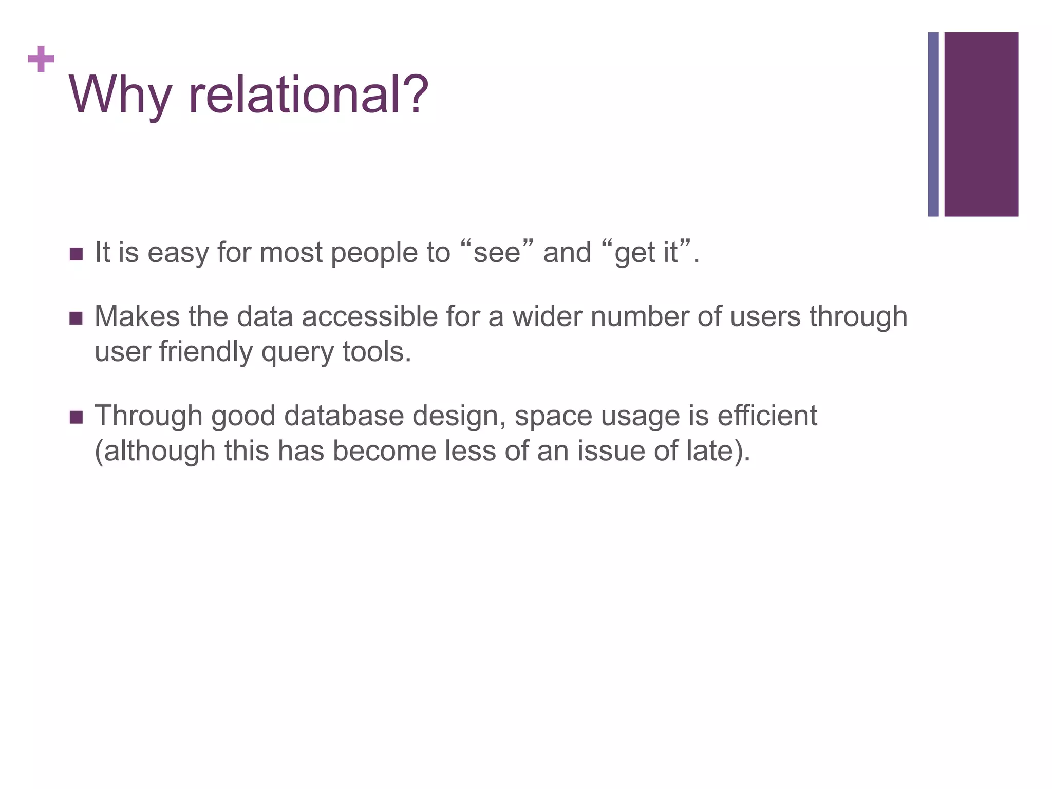 +
Why relational?
 It is easy for most people to “see” and “get it”.
 Makes the data accessible for a wider number of users through
user friendly query tools.
 Through good database design, space usage is efficient
(although this has become less of an issue of late).
 