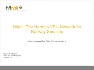 Hitrail: The Hermes VPN Network for Railway Services In the Vanguard of Data Communications Name: Mick Haynes Date: 25 th   October 2011 Version: 1.0 