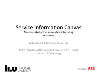Service	Informa.on	Canvas	
Mapping	what	actors	know	when	integra.ng	
resources	
Stefan	Holmlid,	Linköping	University	
	
Petra	Björndal,	ABB	Corporate	Research	&	KTH,	Royal	
Ins.tute	of	Technology	
 