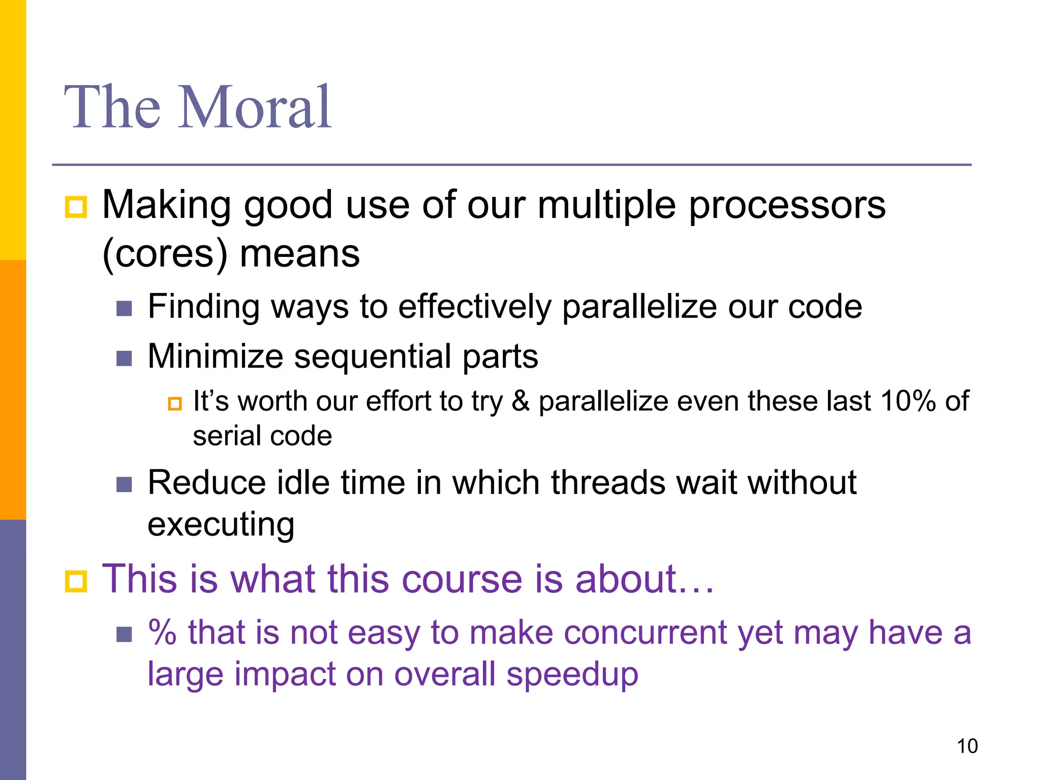 The Moral
 Making good use of our multiple processors
(cores) means
 Finding ways to effectively parallelize our code
 Minimize sequential parts
 It’s worth our effort to try & parallelize even these last 10% of
serial code
 Reduce idle time in which threads wait without
executing
 This is what this course is about…
 % that is not easy to make concurrent yet may have a
large impact on overall speedup
10
 