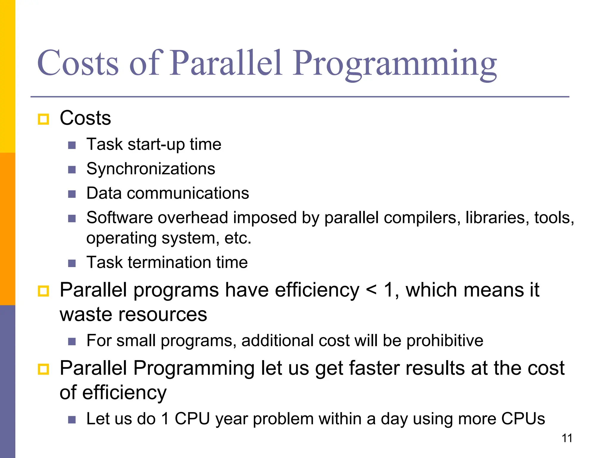 Costs of Parallel Programming
 Costs
 Task start-up time
 Synchronizations
 Data communications
 Software overhead imposed by parallel compilers, libraries, tools,
operating system, etc.
 Task termination time
 Parallel programs have efficiency < 1, which means it
waste resources
 For small programs, additional cost will be prohibitive
 Parallel Programming let us get faster results at the cost
of efficiency
 Let us do 1 CPU year problem within a day using more CPUs
11
 