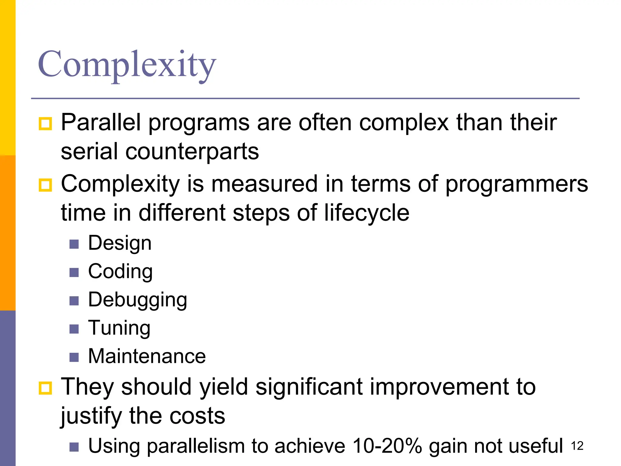 Complexity
 Parallel programs are often complex than their
serial counterparts
 Complexity is measured in terms of programmers
time in different steps of lifecycle
 Design
 Coding
 Debugging
 Tuning
 Maintenance
 They should yield significant improvement to
justify the costs
 Using parallelism to achieve 10-20% gain not useful 12
 