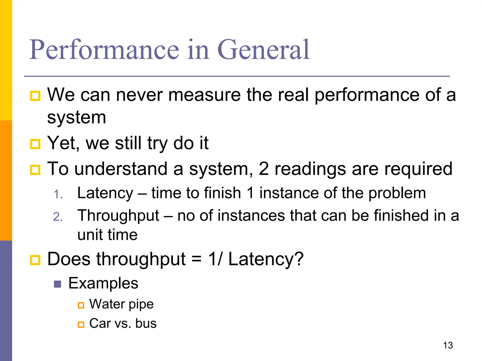 Performance in General
 We can never measure the real performance of a
system
 Yet, we still try do it
 To understand a system, 2 readings are required
1. Latency – time to finish 1 instance of the problem
2. Throughput – no of instances that can be finished in a
unit time
 Does throughput = 1/ Latency?
 Examples
 Water pipe
 Car vs. bus
13
 