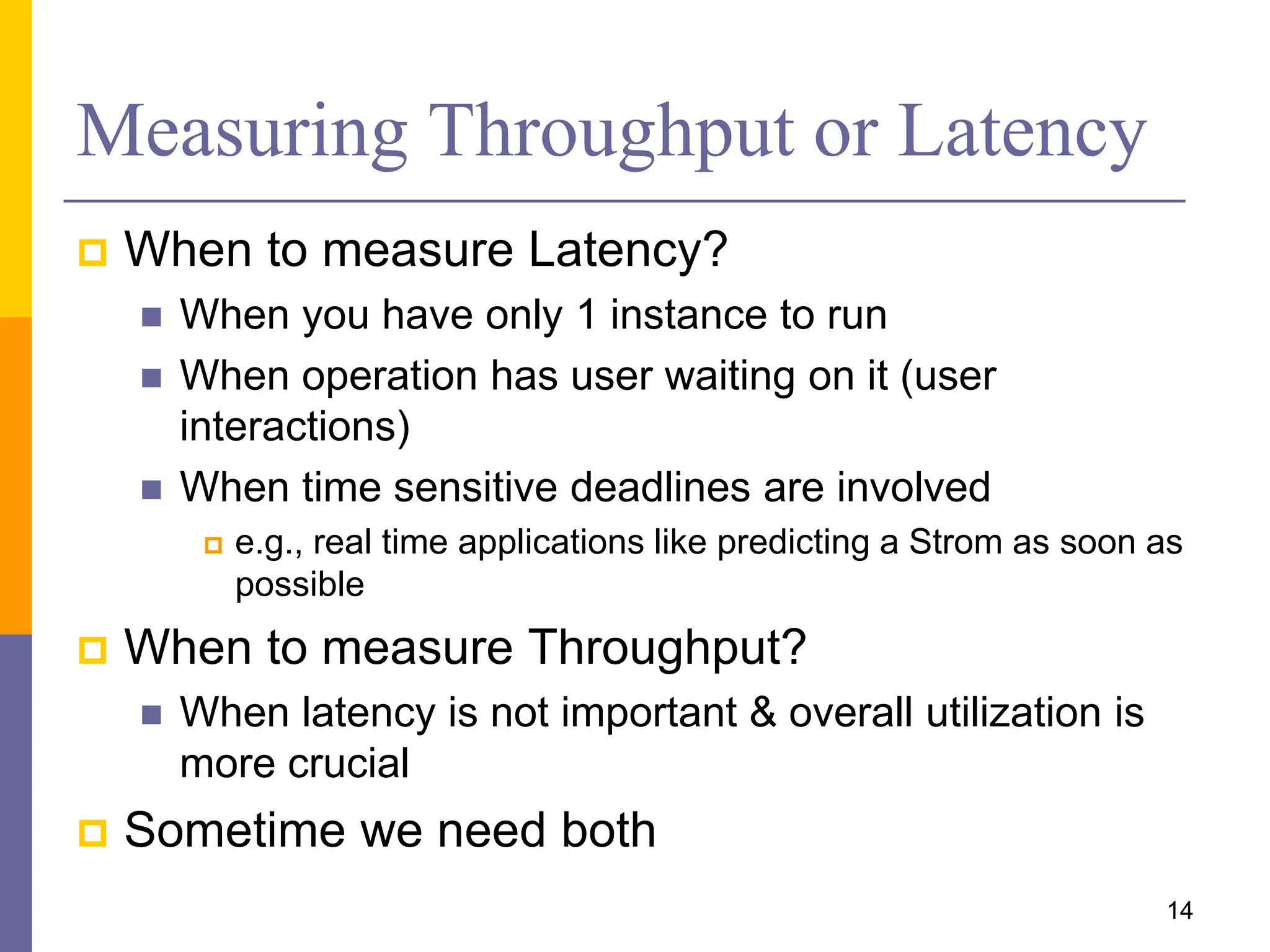 Measuring Throughput or Latency
 When to measure Latency?
 When you have only 1 instance to run
 When operation has user waiting on it (user
interactions)
 When time sensitive deadlines are involved
 e.g., real time applications like predicting a Strom as soon as
possible
 When to measure Throughput?
 When latency is not important & overall utilization is
more crucial
 Sometime we need both
14
 