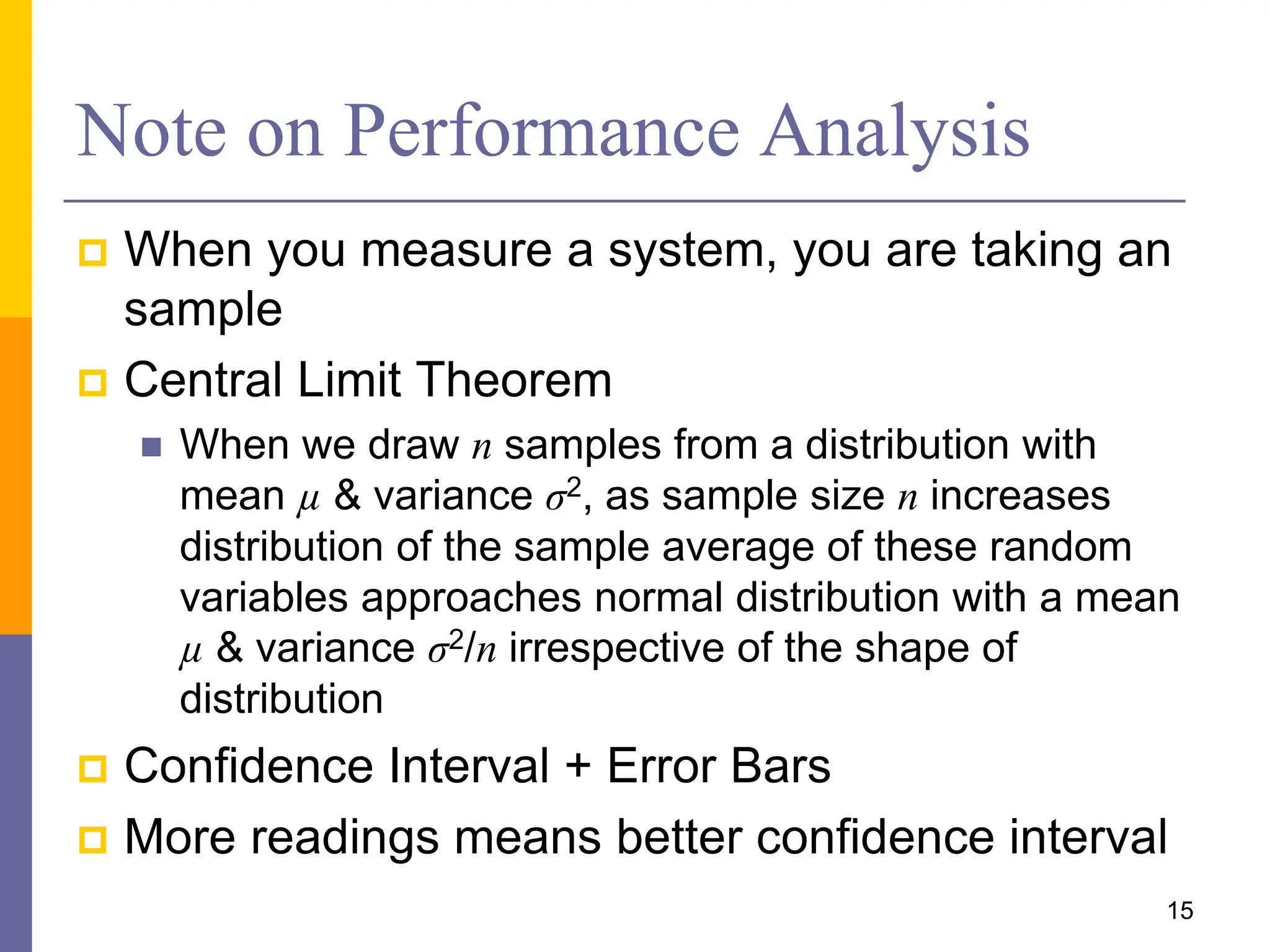 Note on Performance Analysis
 When you measure a system, you are taking an
sample
 Central Limit Theorem
 When we draw n samples from a distribution with
mean µ & variance σ2, as sample size n increases
distribution of the sample average of these random
variables approaches normal distribution with a mean
µ & variance σ2/n irrespective of the shape of
distribution
 Confidence Interval + Error Bars
 More readings means better confidence interval
15
 