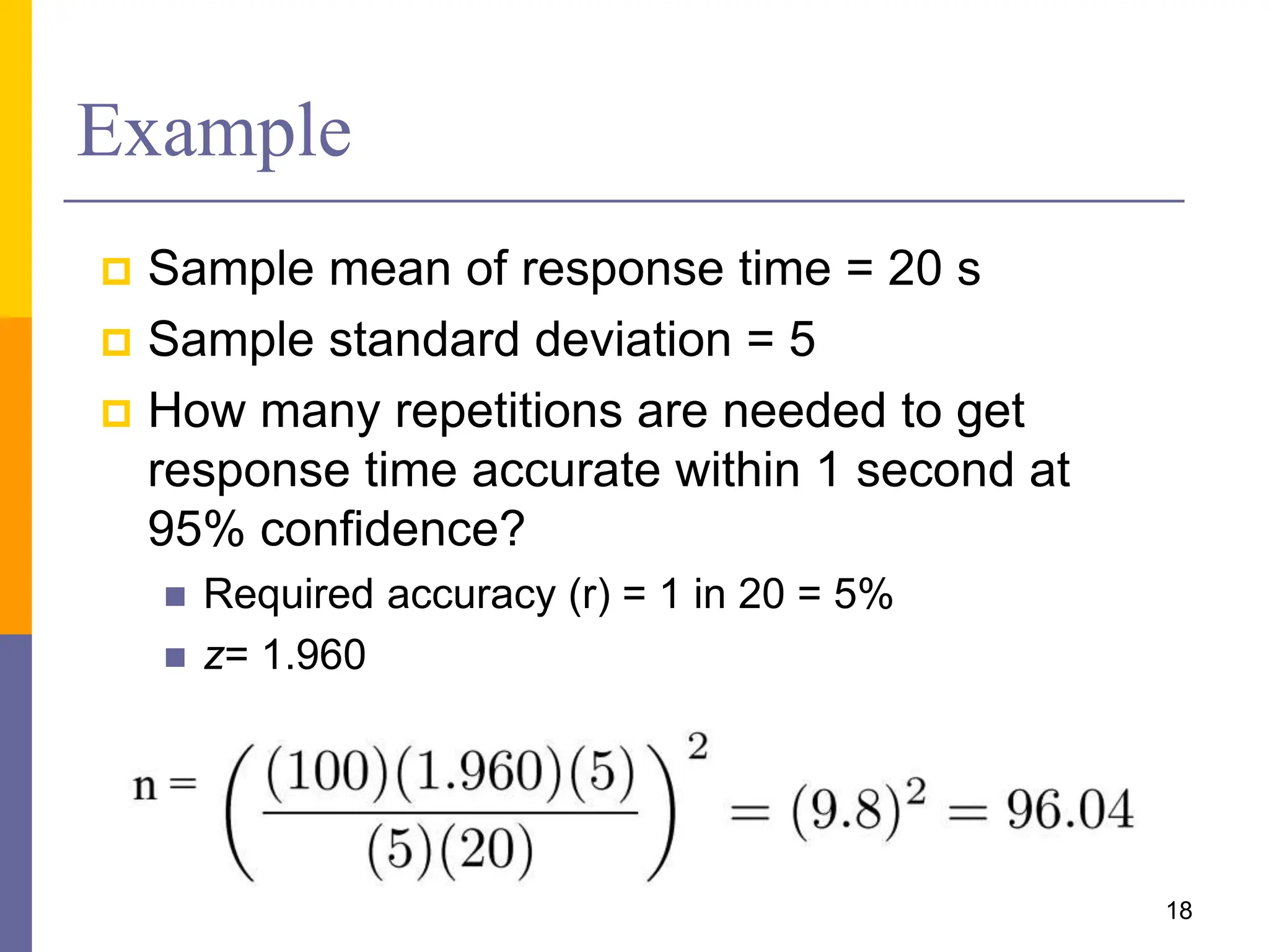 Example
 Sample mean of response time = 20 s
 Sample standard deviation = 5
 How many repetitions are needed to get
response time accurate within 1 second at
95% confidence?
 Required accuracy (r) = 1 in 20 = 5%
 z= 1.960
18
 