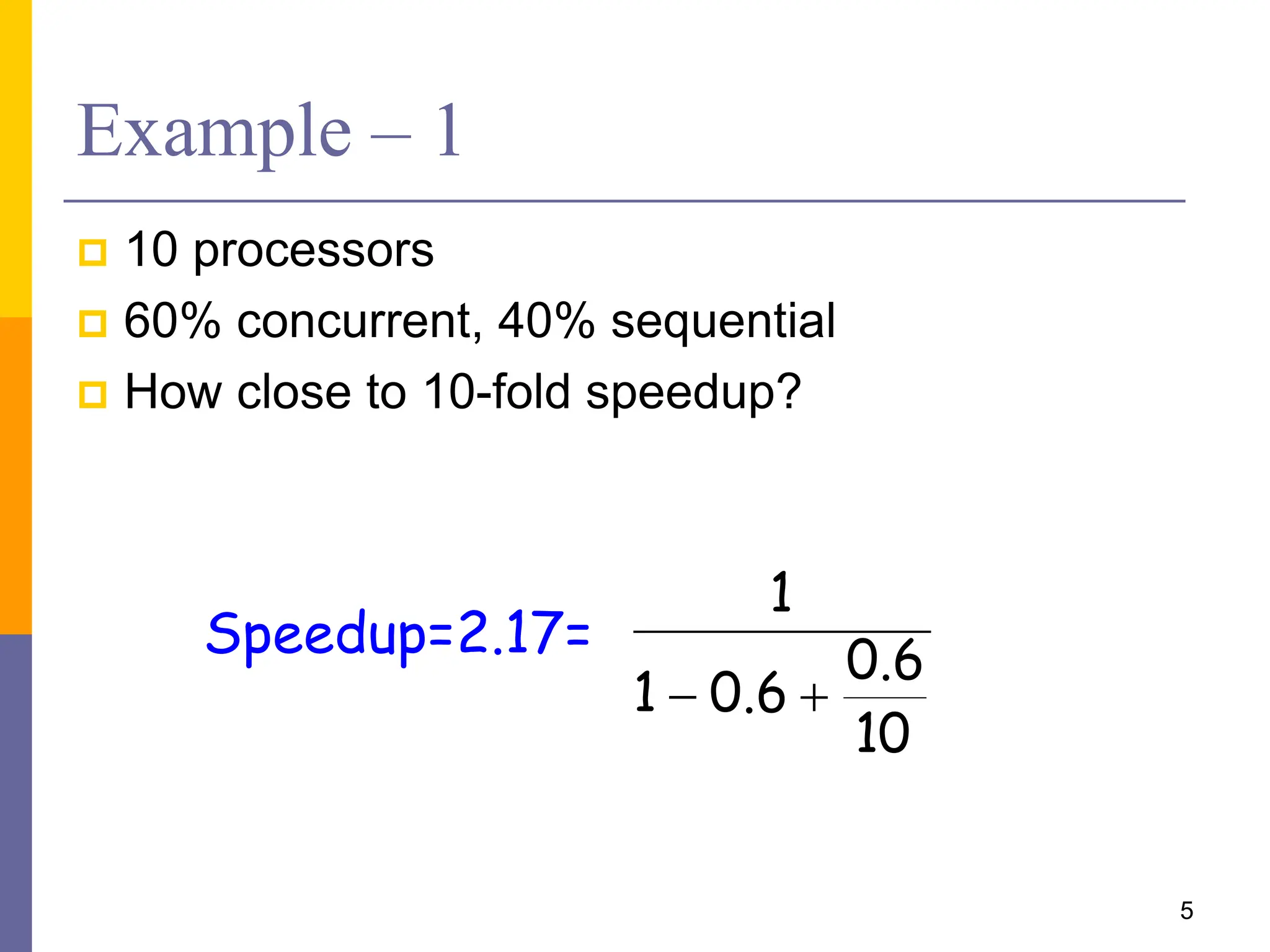 Example – 1
 10 processors
 60% concurrent, 40% sequential
 How close to 10-fold speedup?
5
10
6
.
0
6
.
0
1
1


Speedup=2.17=
 