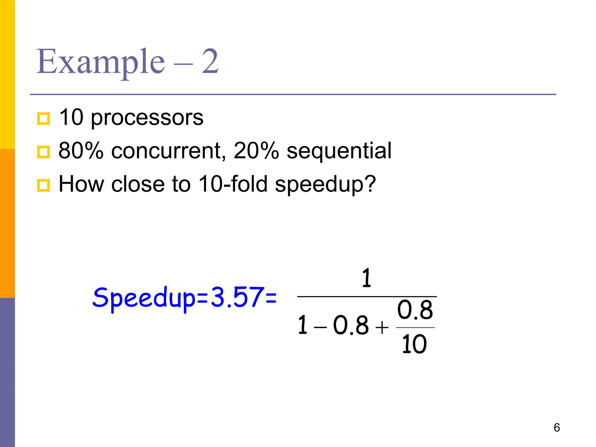 Example – 2
 10 processors
 80% concurrent, 20% sequential
 How close to 10-fold speedup?
6
10
8
.
0
8
.
0
1
1


Speedup=3.57=
 