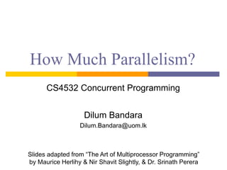 How Much Parallelism?
CS4532 Concurrent Programming
Dilum Bandara
Dilum.Bandara@uom.lk
Slides adapted from “The Art of Multiprocessor Programming”
by Maurice Herlihy & Nir Shavit Slightly, & Dr. Srinath Perera
 