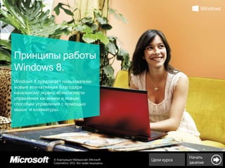 Принципы работы
Windows 8.
Windows 8 предлагает пользователю
новые впечатления благодаря
начальному экрану, возможности
управления касанием и новым
способам управления с помощью
мыши и клавиатуры.




                                                                       Начать
                © Корпорация Майкрософт (Microsoft        Цели курса
                Corporation), 2012. Все права защищены.                занятие
 