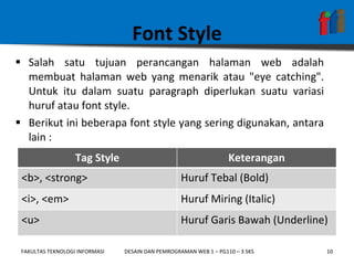 Font Style Salah satu tujuan perancangan halaman web adalah membuat halaman web yang menarik atau "eye catching". Untuk itu dalam suatu paragraph diperlukan suatu variasi huruf atau font style.  Berikut ini beberapa font style yang sering digunakan, antara lain : Tag Style Keterangan <b>, <strong> Huruf Tebal (Bold) <i>, <em> Huruf Miring (Italic) <u> Huruf Garis Bawah (Underline) 