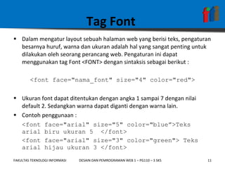 Tag Font  Dalam mengatur layout sebuah halaman web yang berisi teks, pengaturan besarnya huruf, warna dan ukuran adalah hal yang sangat penting untuk dilakukan oleh seorang perancang web. Pengaturan ini dapat menggunakan tag Font <FONT> dengan sintaksis sebagai berikut : <font face="nama_font" size="4" color="red"> Ukuran font dapat ditentukan dengan angka 1 sampai 7 dengan nilai default 2. Sedangkan warna dapat diganti dengan warna lain. Contoh penggunaan : <font face="arial" size="5" color="blue”>Teks arial biru ukuran 5  </font> <font face="arial" size="3" color="green"> Teks arial hijau ukuran 3 </font> 