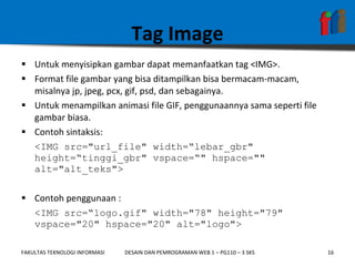 Tag Image Untuk menyisipkan gambar dapat memanfaatkan tag <IMG>.  Format file gambar yang bisa ditampilkan bisa bermacam-macam, misalnya jp, jpeg, pcx, gif, psd, dan sebagainya.  Untuk menampilkan animasi file GIF, penggunaannya sama seperti file gambar biasa. Contoh sintaksis:  <IMG src="url_file" width=“lebar_gbr" height=“tinggi_gbr" vspace=“" hspace="" alt="alt_teks"> Contoh penggunaan : <IMG src=“logo.gif" width="78" height="79" vspace="20" hspace="20" alt="logo"> 